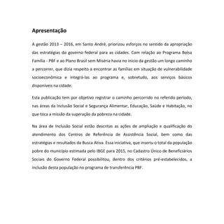 Apresentação
A gestão 2013 – 2016, em Santo André, priorizou esforços no sentido da apropriação
das estratégias do governo federal para as cidades. Com relação ao Programa Bolsa
Família - PBF e ao Plano Brasil sem Miséria havia no início da gestão um longo caminho
a percorrer, que dizia respeito a encontrar as famílias em situação de vulnerabilidade
socioeconômica e integrá-las ao programa e, sobretudo, aos serviços básicos
disponíveis na cidade.
Esta publicação tem por objetivo registrar o caminho percorrido no referido período,
nas áreas da Inclusão Social e Segurança Alimentar, Educação, Saúde e Habitação, no
que toca a missão da superação da pobreza na cidade.
Na área de Inclusão Social estão descritas as ações de ampliação e qualificação do
atendimento dos Centros de Referência de Assistência Social, bem como das
estratégias e resultados da Busca Ativa. Essa iniciativa, que inseriu o total da população
pobre do município estimada pelo IBGE para 2015, no Cadastro Único de Beneficiários
Sociais do Governo Federal possibilitou, dentro dos critérios pré-estabelecidos, a
inclusão desta população no programa de transferência PBF.
 