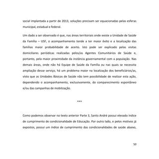 50
social implantada a partir de 2013, soluções precisam ser equacionadas pelas esferas
municipal, estadual e federal.
Um dado a ser observado é que, nas áreas territoriais onde existe a Unidade de Saúde
da Família – USF, o acompanhamento tende a ter maior êxito e a localização das
famílias maior probabilidade de acerto. Isto pode ser explicado pelas visitas
domiciliares periódicas realizadas pelos/as Agentes Comunitários de Saúde e,
portanto, pela maior proximidade da instância governamental com a população. Nas
demais áreas, onde não há Equipe de Saúde da Família ou nas quais se necessita
ampliação desse serviço, há um problema maior na localização dos beneficiários/as,
visto que as Unidades Básicas de Saúde não tem possibilidade de realizar esta ação,
dependendo o acompanhamento, exclusivamente, do comparecimento espontâneo
e/ou das campanhas de mobilização.
***
Como podemos observar no texto anterior Parte 3, Santo André possui elevado índice
de cumprimento de condicionalidade de Educação. Por outro lado, e pelos motivos já
expostos, possui um índice de cumprimento das condicionalidades de saúde abaixo,
 