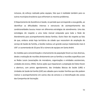 51
inclusive, do esforço realizado pelas equipes, fato que é realidade também para os
outros municípios brasileiros que enfrentam os mesmos problemas.
O Departamento de Assistência à Saúde, no período que corresponde a essa gestão, ao
identificar as dificuldades internas e estruturais de acompanhamento das
condicionalidades buscou inovar em diferentes estratégias de atendimento. Uma das
estratégias diz respeito a uma meta mensal estipulada para toda a Rede de
Atendimento para acompanhamento destas famílias. Outro fator diz respeito ao fato
de que, embora ainda haja territórios da cidade que necessitem de ampliação do
serviço de Saúde da Família, a Gestão realizou um grande avanço implantando mais 6
USF´s e aumentando de 32 para 50 o número de equipes em Santo André.
As medidas para conscientização e chamamento da população foram as mais diversas,
desde a realização de reuniões diretamente com as famílias a reuniões específicas com
as Redes Locais (associações de moradores, organizações e entidades assistenciais,
unidades de ensino, CRAS). Outras ações que impactaram a ampliação do Índice foram
a abertura, com prévio agendamento, das Unidades Básicas de Saúde (UBS) e
Unidades de Saúde da Família (USF) aos sábados para receber famílias que não podiam
realizar o acompanhamento em outros dias da semana e a intensificação dos avisos
das Campanhas de Vacinação.
 