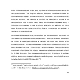 53
O PBF foi implantando em 2003 e, após, seguiram-se inúmeros ajustes no sentido do
seu aprimoramento. É um programa ampliado, abarcando a complexa realidade da
pobreza brasileira sobre a qual pesam questões estruturais e que se relacionam às
condições materiais, mas também a processos de formação da cultura e do
pensamento do povo brasileiro. Dessa forma, sua implementação exige tempo e
insistentes reformulações. O Plano Brasil sem Miséria foi, por exemplo, um outro
passo do programa que redirecionou o foco da ação e representou um salto para a
superação da extrema pobreza.
Relacionado ao debate da Saúde, um indicador que vem melhorando nos últimos 10
anos é a taxa de mortalidade infantil, evidenciando a ampliação do acesso aos serviços
de saúde e à alimentação adequada. A taxa caiu em todo o país, tendo o Brasil
conseguido reduzir a mortalidade infantil em 20% acima da média mundial. Dados da
ONU comparam índices de 1990 aos de 2015. Enquanto a média global de redução da
mortalidade infantil foi de 53%, o índice brasileiro de redução da mortalidade infantil
foi de 73%. Segundo a ONU, os avanços são decorrentes de conjunto de políticas
públicas, tais como acesso a vacinação e diminuição da pobreza por meio do Programa
Bolsa Família (JORNAL PONTO FINAL, 201529
).
29
Artigo acessado: “Brasil reduz mortalidade infantil”, Ano XIX, no. 870, semana de 15 a 21 de
outubro de 2015. Disponível em: <http://www.jornalpontofinalonline.com.br/>.
 