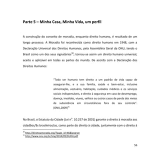 56
Parte 5 – Minha Casa, Minha Vida, um perfil
A construção do conceito de moradia, enquanto direito humano, é resultado de um
longo processo. A Moradia foi reconhecida como direito humano em 1948, com a
Declaração Universal dos Direitos Humanos, pela Assembléia Geral da ONU, tendo o
Brasil como um dos seus signatários30
; tornou-se assim um direito humano universal,
aceito e aplicável em todas as partes do mundo. De acordo com a Declaração dos
Direitos Humanos:
“Todo ser humano tem direito a um padrão de vida capaz de
assegurar-lhe, e a sua família, saúde e bem-estar, inclusive
alimentação, vestuário, habitação, cuidados médicos e os serviços
sociais indispensáveis, e direito à segurança em caso de desemprego,
doença, invalidez, viuvez, velhice ou outros casos de perda dos meios
de subsistência em circunstâncias fora de seu controle”.
(ONU,2009)31
No Brasil, o Estatuto da Cidade (Lei no
. 10.257 de 2001) garante o direito à moradia aos
cidadãos/ãs brasileiros/as, como parte do direito à cidade, juntamente com o direito à
30
http://direitoamoradia.org/?page_id=46&lang=pt
31
http://www.onu.org.br/img/2014/09/DUDH.pdf
 