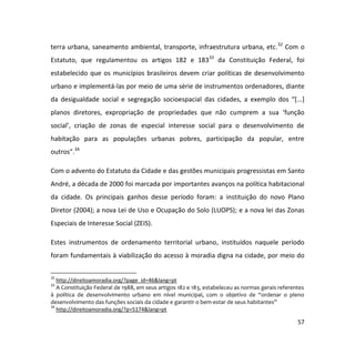 57
terra urbana, saneamento ambiental, transporte, infraestrutura urbana, etc.32
Com o
Estatuto, que regulamentou os artigos 182 e 18333
da Constituição Federal, foi
estabelecido que os municípios brasileiros devem criar políticas de desenvolvimento
urbano e implementá-las por meio de uma série de instrumentos ordenadores, diante
da desigualdade social e segregação socioespacial das cidades, a exemplo dos “[...]
planos diretores, expropriação de propriedades que não cumprem a sua ‘função
social’, criação de zonas de especial interesse social para o desenvolvimento de
habitação para as populações urbanas pobres, participação da popular, entre
outros”.34
Com o advento do Estatuto da Cidade e das gestões municipais progressistas em Santo
André, a década de 2000 foi marcada por importantes avanços na política habitacional
da cidade. Os principais ganhos desse período foram: a instituição do novo Plano
Diretor (2004); a nova Lei de Uso e Ocupação do Solo (LUOPS); e a nova lei das Zonas
Especiais de Interesse Social (ZEIS).
Estes instrumentos de ordenamento territorial urbano, instituídos naquele período
foram fundamentais à viabilização do acesso à moradia digna na cidade, por meio do
32
http://direitoamoradia.org/?page_id=46&lang=pt
33
A Constituição Federal de 1988, em seus artigos 182 e 183, estabeleceu as normas gerais referentes
à política de desenvolvimento urbano em nível municipal, com o objetivo de “ordenar o pleno
desenvolvimento das funções sociais da cidade e garantir o bem-estar de seus habitantes”
34
http://direitoamoradia.org/?p=5174&lang=pt
 