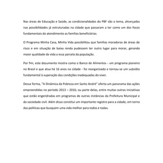 Nas áreas de Educação e Saúde, as condicionalidades do PBF são o tema, alicerçadas
nas possibilidades já estruturadas na cidade que passaram a ter como um dos focos
fundamentais do atendimento as famílias beneficiárias.
O Programa Minha Casa, Minha Vida possibilitou que famílias moradoras de áreas de
risco e em situação de baixa renda pudessem ter outro lugar para morar, gerando
maior qualidade de vida a essa parcela da população.
Por fim, este documento mostra como o Banco de Alimentos - um programa pioneiro
no Brasil e que atua há 16 anos na cidade - foi reorganizado e tornou-se um subsídio
fundamental à superação das condições inadequadas do viver.
Dessa forma, “A Dinâmica da Pobreza em Santo André” oferta um panorama das ações
empreendidas no período 2013 – 2016; ou parte delas, entre muitas outras iniciativas
que estão engendradas em programas de outras instâncias da Prefeitura Municipal e
da sociedade civil. Além disso constitui um importante registro para a cidade, em torno
das políticas que busquem uma vida melhor para todos e todas.
 
