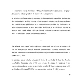 60
ao saneamento básico, iluminação pública, além da irregularidade quanto à ocupação
já que a área é de propriedade da Eletropaulo Metropolitana.
As famílias transferidas para os Conjuntos Residências Juquiá e Londrina são oriundas
dos Núcleos Pedro Américo e Homero Thon, cujos terrenos em grande parte estão em
processo de urbanização integral, com obras de infraestrutura como implantação de
redes de abastecimento de água, abertura e pavimentação de novas vias, iluminação
pública, entre outras ações. Parte das famílias permaneceu na área requalificada e
parte foi transferida para as unidades habitacionais.
...
Pretende-se, nesta seção, traçar o perfil socioeconômico dos titulares do benefício do
PMCMV e respectivas famílias, a fim de compreender a realidade vivenciada pelos
mesmos em momento anterior à ocupação dos conjuntos habitacionais construídos na
Gestão 2013 - 2016.
A realização desse estudo, foi possível devido à correlação da lista das famílias
beneficiárias fornecida pela SDUH com a base de dados do CadÚnico. Deste
cruzamento das bases, obteve-se correlação para 1.345 titulares, ou seja, para 1.345
famílias beneficiárias do PMCMV, que representam um total de 3.639 pessoas.
 