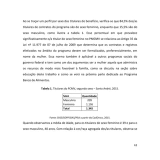 61
Ao se traçar um perfil por sexo dos titulares do benefício, verifica-se que 84,5% dos/as
titulares de contratos do programa são do sexo feminino, enquanto que 15,5% são do
sexo masculino, como ilustra a tabela 1. Esse percentual em que prevalece
significativamente o/a titular do sexo feminino no PMCMV se relaciona ao Artigo 35 da
Lei nº 11.977 de 07 de julho de 2009 que determina que os contratos e registros
efetivados no âmbito do programa devem ser formalizados, preferencialmente, em
nome da mulher. Essa norma também é aplicável a outros programas sociais do
governo federal e tem como um dos argumentos ser a mulher aquela que administra
os recursos de modo mais favorável à família, como se discutiu na seção sobre
educação deste trabalho e como se verá na próxima parte dedicada ao Programa
Banco de Alimentos.
Tabela 1. Titulares do PCMV, segundo sexo – Santo André, 2015.
Sexo Quantidade
Masculino 209
Feminino 1.136
Total 1.345
Fonte: DISE/SOPP/SIAS/PSA a partir do CadÚnico, 2015.
Quando observamos a média de idade, para os titulares do sexo feminino é 39 e para o
sexo masculino, 40 anos. Com relação à cor/raça agregada dos/as titulares, observa-se
 