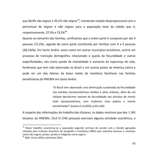 62
que 60,9% são negros e 39,1% não negros35
, mantendo relação desproporcional com o
percentual de negros e não negros para a população total da cidade que é,
respectivamente, 27,5% e 72,5%36
.
Quanto ao tamanho das famílias, verificamos que a maior parte é composta por até 3
pessoas (71,5%), seguida de outra parte constituída por famílias com 4 a 6 pessoas
(28,1%)%). Em Santo André, assim como em outros municípios brasileiros, ocorre um
processo de transição demográfica relacionado à queda da fecundidade e outras
especificidades, tais como queda da mortalidade e aumento da esperança de vida,
fenômeno que tem sido observado no Brasil e em outros países da América Latina e
pode ser um dos fatores da baixa média de membros familiares nas famílias
beneficiárias do PMCMV em Santo André.
“O Brasil tem observado uma diminuição sustentada da fecundidade
nos estratos socioeconômicos médios e altos urbanos, além de um
notável decréscimo recente da fecundidade nos estratos de menor
nível socioeconômico, com mulheres mais pobres e menos
escolarizadas” (Leone et al,2010, p.64 e 66).
A respeito das informações de trabalho dos titulares, os dados mostram que dos 1.345
titulares do PMCMV, 55,6 % (749 pessoas) exerciam alguma atividade econômica, e
35
Neste trabalho caracteriza-se a população segundo cor/raça de acordo com a divisão agrupada
utilizada pelo Instituto Brasileiro de Geografia e Estatística (IBGE) que relaciona brancos e amarelos
como não negros, pretos, pardos e indígenas como negros.
36
IBGE, Censo 2010, estimativa 2016.
 