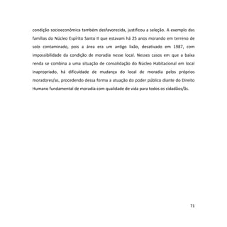 71
condição socioeconômica também desfavorecida, justificou a seleção. A exemplo das
famílias do Núcleo Espírito Santo II que estavam há 25 anos morando em terreno de
solo contaminado, pois a área era um antigo lixão, desativado em 1987, com
impossibilidade da condição de moradia nesse local. Nesses casos em que a baixa
renda se combina a uma situação de consolidação do Núcleo Habitacional em local
inapropriado, há dificuldade de mudança do local de moradia pelos próprios
moradores/as, procedendo dessa forma a atuação do poder público diante do Direito
Humano fundamental de moradia com qualidade de vida para todos os cidadãos/ãs.
 