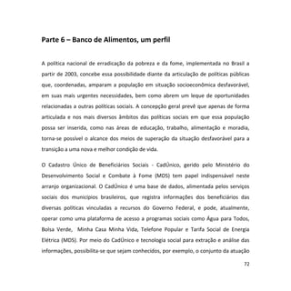 72
Parte 6 – Banco de Alimentos, um perfil
A política nacional de erradicação da pobreza e da fome, implementada no Brasil a
partir de 2003, concebe essa possibilidade diante da articulação de políticas públicas
que, coordenadas, amparam a população em situação socioeconômica desfavorável,
em suas mais urgentes necessidades, bem como abrem um leque de oportunidades
relacionadas a outras políticas sociais. A concepção geral prevê que apenas de forma
articulada e nos mais diversos âmbitos das políticas sociais em que essa população
possa ser inserida, como nas áreas de educação, trabalho, alimentação e moradia,
torna-se possível o alcance dos meios de superação da situação desfavorável para a
transição a uma nova e melhor condição de vida.
O Cadastro Único de Beneficiários Sociais - CadÚnico, gerido pelo Ministério do
Desenvolvimento Social e Combate à Fome (MDS) tem papel indispensável neste
arranjo organizacional. O CadÚnico é uma base de dados, alimentada pelos serviços
sociais dos municípios brasileiros, que registra informações dos beneficiários das
diversas políticas vinculadas a recursos do Governo Federal, e pode, atualmente,
operar como uma plataforma de acesso a programas sociais como Água para Todos,
Bolsa Verde, Minha Casa Minha Vida, Telefone Popular e Tarifa Social de Energia
Elétrica (MDS). Por meio do CadÚnico e tecnologia social para extração e análise das
informações, possibilita-se que sejam conhecidos, por exemplo, o conjunto da atuação
 