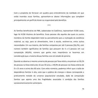 76
Com o propósito de fornecer um quadro para entendimento da realidade em que
estão inseridas essas famílias, apresentam-se abaixo informações que compõem
principalmente um perfil do titular ou responsável pelo benefício.
***
As famílias beneficiárias do PBA, cadastradas no CadÚnico, representam 4.036 casos,
logo há 4.036 titulares do benefício. Essas pessoas são aquelas das quais os outros
membros da família dependem total ou parcialmente para a realização da existência
material, ou seja, para se alimentarem, irem à escola, vestirem-se, entre outras
necessidades. Em sua maioria, são famílias compostas por até 3 pessoas (56,2%), com
número também significativo de famílias que possuem de 4 a 6 pessoas em sua
composição (40,6%); número que ganha mais importância se levarmos em
consideração que a maioria dessas famílias vive em estado de penúria.
Quando se observa o mesmo universo de pessoas por faixa etária, encontram-se 50,1%
de pessoas na faixa etária dos 16 aos 59 anos, e 49,9% de pessoas nas faixas etárias de
0 a 15 anos e acima dos 60 anos. Com estes números, podemos inferir que a razão de
dependência familiar é alta, visto que o público de crianças e idosos corresponde a
praticamente metade do universo populacional estudado, dado de composição
familiar que aponta uma das fragilidades associadas à condição das famílias
socioeconomicamente vulneráveis.
 