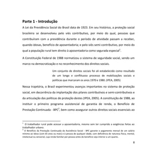 8
Parte 1 - Introdução
A Lei da Previdência Social do Brasil data de 1923. Em seu histórico, a proteção social
brasileira se desenvolveu pelo viés contributivo, por meio do qual, pessoas que
contribuíram com a previdência durante o período de atividade passam a receber,
quando idosas, benefício de aposentadoria; e pelo viés semi-contributivo, por meio do
qual a população rural tem direito à aposentadoria como segurada especial1
.
A Constituição Federal de 1988 normatizou o sistema de seguridade social, sendo um
marco na democratização e no reconhecimento dos direitos sociais.
Um conjunto de direitos sociais foi ali estabelecido como resultado
de um longo e conflituoso processo de mobilizações sociais e
políticas que marcaram os anos 1970 e 1980. (IPEA, 2005)
Nessa trajetória, o Brasil experimentou avanços importantes no sistema de proteção
social, em decorrência da implantação dos pilares contributivos e semi-contributivos e
da articulação das políticas de proteção destes (IPEA, 2005). A constituição de 1988, ao
instituir o primeiro programa assistencial de garantia de renda, o Benefício de
Prestação Continuada - BPC2
, bem como assegurar outros direitos sociais essenciais ao
1
O trabalhador rural pode acessar a aposentadoria, mesmo sem ter cumprido a exigências feitas ao
trabalhador urbano.
2
O Benefício da Prestação Continuada da Assistência Social - BPC garante o pagamento mensal de um salário
mínimo ao idoso (com 65 anos ou mais) e à pessoa de qualquer idade, com deficiência de natureza física, mental,
intelectual ou sensorial, cuja renda familiar por pessoa antes do benefício seja interior a um quarto.
 