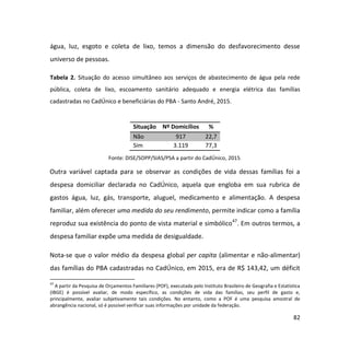 82
água, luz, esgoto e coleta de lixo, temos a dimensão do desfavorecimento desse
universo de pessoas.
Tabela 2. Situação do acesso simultâneo aos serviços de abastecimento de água pela rede
pública, coleta de lixo, escoamento sanitário adequado e energia elétrica das famílias
cadastradas no CadÚnico e beneficiárias do PBA - Santo André, 2015.
Situação Nº Domicílios %
Não 917 22,7
Sim 3.119 77,3
Fonte: DISE/SOPP/SIAS/PSA a partir do CadÚnico, 2015.
Outra variável captada para se observar as condições de vida dessas famílias foi a
despesa domiciliar declarada no CadÚnico, aquela que engloba em sua rubrica de
gastos água, luz, gás, transporte, aluguel, medicamento e alimentação. A despesa
familiar, além oferecer uma medida do seu rendimento, permite indicar como a família
reproduz sua existência do ponto de vista material e simbólico47
. Em outros termos, a
despesa familiar expõe uma medida de desigualdade.
Nota-se que o valor médio da despesa global per capita (alimentar e não-alimentar)
das famílias do PBA cadastradas no CadÚnico, em 2015, era de R$ 143,42, um déficit
47
A partir da Pesquisa de Orçamentos Familiares (POF), executada pelo Instituto Brasileiro de Geografia e Estatística
(IBGE) é possível avaliar, de modo específico, as condições de vida das famílias, seu perfil de gasto e,
principalmente, avaliar subjetivamente tais condições. No entanto, como a POF é uma pesquisa amostral de
abrangência nacional, só é possível verificar suas informações por unidade da federação.
 