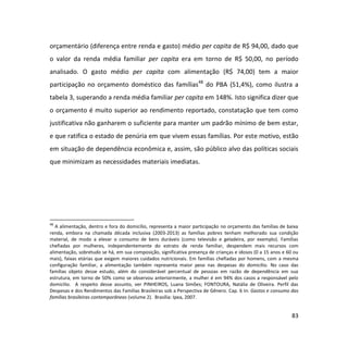 83
orçamentário (diferença entre renda e gasto) médio per capita de R$ 94,00, dado que
o valor da renda média familiar per capita era em torno de R$ 50,00, no período
analisado. O gasto médio per capita com alimentação (R$ 74,00) tem a maior
participação no orçamento doméstico das famílias48
do PBA (51,4%), como ilustra a
tabela 3, superando a renda média familiar per capita em 148%. Isto significa dizer que
o orçamento é muito superior ao rendimento reportado, constatação que tem como
justificativa não ganharem o suficiente para manter um padrão mínimo de bem estar,
e que ratifica o estado de penúria em que vivem essas famílias. Por este motivo, estão
em situação de dependência econômica e, assim, são público alvo das políticas sociais
que minimizam as necessidades materiais imediatas.
48
A alimentação, dentro e fora do domicílio, representa a maior participação no orçamento das famílias de baixa
renda, embora na chamada década inclusiva (2003-2013) as famílias pobres tenham melhorado sua condição
material, de modo a elevar o consumo de bens duráveis (como televisão e geladeira, por exemplo). Famílias
chefiadas por mulheres, independentemente do estrato de renda familiar, despendem mais recursos com
alimentação, sobretudo se há, em sua composição, significativa presença de crianças e idosos (0 a 15 anos e 60 ou
mais), faixas etárias que exigem maiores cuidados nutricionais. Em famílias chefiadas por homens, com a mesma
configuração familiar, a alimentação também representa maior peso nas despesas do domicilio. No caso das
famílias objeto desse estudo, além do considerável percentual de pessoas em razão de dependência em sua
estrutura, em torno de 50% como se observou anteriormente, a mulher é em 94% dos casos a responsável pelo
domicilio. A respeito desse assunto, ver PINHEIROS, Luana Simões; FONTOURA, Natália de Oliveira. Perfil das
Despesas e dos Rendimentos das Famílias Brasileiras sob a Perspectiva de Gênero. Cap. 6 In: Gastos e consumo das
famílias brasileiras contemporâneas (volume 2). Brasília: Ipea, 2007.
 