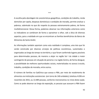 92
***
A escolha pela abordagem de características geográficas, condições de trabalho, renda
domiciliar per capita, despesas domésticas e condições de moradia, permite analisar a
pobreza, sobretudo no que diz respeito às pessoas extremamente pobres, de forma
multidimensional. Dessa forma, podemos observar nas informações anteriores como
os indicadores se combinam de forma a aproximar o olhar, sob a ótica de diversos
aspectos, para a realidade em que se encontram as famílias beneficiárias do Banco de
Alimentos de Santo André.
As informações também apontam como esta realidade é complexa, uma teia que foi
sendo construída por diversos arranjos de políticas econômicas, sustentados e
organizados ao longo do tempo no território, e que foram conferindo lugares possíveis
para determinadas pessoas, de maneira a alojar na região Sul I da cidade o maior
contingente de pessoas em situação de penúria e na região Centro, de forma desigual,
a possibilidade de melhores oportunidades sociais, materializadas no acesso à escola,
trabalho, condições de moradia, entre outros.
O número de famílias no CadÚnico que acessa o PBA, por meio de recebimento de
alimentos via instituições assistenciais (em torno de 140 unidades), totalizou 4.036 em
novembro de 2015, ou 13.489 pessoas, conforme mencionamos no início desta seção.
Como se pode observar ao longo da exposição, as pessoas que acessam o PBA fazem
 