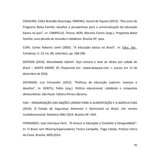 95
CRAVEIRO, Clélia Brandão Alvarenga; XIMENES, Daniel de Aquino (2013). “Dez anos do
Programa Bolsa Família: desafios e perspectivas para a universalização da educação
básica no país”, In: CAMPELLO, Tereza; NERI, Marcelo Cortes (orgs.). Programa Bolsa
Família: uma década de inclusão e cidadania. Brasília-DF: Ipea.
CURY, Carlos Roberto Jamil (2002). “A educação básica no Brasil”, In: Educ. Soc.,
Campinas, V. 23, no. 80, setembro, pp. 168-200.
DEEPASK (2016). Mortalidade Infantil: Veja número e taxa de óbitos por cidade do
Brasil – SANTO ANDRÉ, SP, Disponível em: <www.deepask.com >, acesso em 12 de
dezembro de 2016.
DOURADO, Luiz Fernandes (2013). “Políticas de educação superior: avanços e
desafios”, In: GENTILI, Pablo (org.). Política educacional, cidadania e conquistas
democráticas. São Paulo: Editora Perseu Abramo.
FAO – ORGANIZAÇÃO DAS NAÇÕES UNIDAS PARA A ALIMENTAÇÃO E A AGRICULTURA
(2014). O Estado da Segurança Alimentar e Nutricional no Brasil. Um retrato
multidimensional. Relatório ONU 2014. Brasília-DF: FAO.
FERNANDES, José Henrique Paim. “O Acesso à Educação e Combate à Desigualdade”.
In: O Brasil sem Miséria/organizadores Tereza Campello, Tiago Falcão, Pratícia Vieira
da Costa. Brasília, MDS,2014.
 