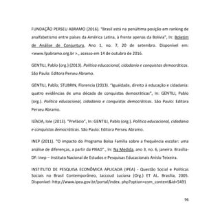96
FUNDAÇÃO PERSEU ABRAMO (2016). “Brasil está na penúltima posição em ranking de
analfabetismo entre países da América Latina, à frente apenas da Bolívia”, In: Boletim
de Análise de Conjuntura, Ano 1, no. 7, 20 de setembro. Disponível em:
<www.fpabramo.org.br >., acesso em 14 de outubro de 2016.
GENTILI, Pablo (org.) (2013). Política educacional, cidadania e conquistas democráticas.
São Paulo: Editora Perseu Abramo.
GENTILI, Pablo; STUBRIN, Florencia (2013). “Igualdade, direito à educação e cidadania:
quatro evidências de uma década de conquistas democráticas”, In: GENTILI, Pablo
(org.). Política educacional, cidadania e conquistas democráticas. São Paulo: Editora
Perseu Abramo.
ILÍADA, Iole (2013). “Prefácio”, In: GENTILI, Pablo (org.). Política educacional, cidadania
e conquistas democráticas. São Paulo: Editora Perseu Abramo.
INEP (2011). “O impacto do Programa Bolsa Família sobre a frequência escolar: uma
análise de diferenças, a partir da PNAD”., In: Na Medida, ano 3, no. 6, janeiro. Brasília-
DF: Inep – Instituto Nacional de Estudos e Pesquisas Educacionais Anísio Teixeira.
INSTITUTO DE PESQUISA ECONÔMICA APLICADA (IPEA) - Questão Social e Políticas
Sociais no Brasil Contemporâneo, Jaccoud Luciana (Org.) ET AL. Brasília, 2005.
Disponível: http://www.ipea.gov.br/portal/index. php?option=com_content&id=5491
 