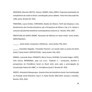 98
MEDEIROS, Marcelo; BRITTO, Tatiana; SOARES, Fábio (2007). Programas focalizados de
transferência de renda no Brasil: contribuições para o debate. Texto Para Discussão No.
1283, junho. Brasília-DF: IPEA.
PINHEIROS, Luana Simões; FONTOURA, Natália de Oliveira. Perfil das Despesas e dos
Rendimentos das Famílias Brasileiras sob a Perspectiva de Gênero. Cap. 6 In: Gastos e
consumo das famílias brasileiras contemporâneas (volume 2). Brasília: IPEA, 2007.
PREFEITURA DE SANTO ANDRÉ. Panorama da Pobreza em Santo André. Santo André,
SOPP/PSA/2013.
______ . Santo André, Conquistas e Melhorias - Santo André: PSA, 2015.
______.Transições Negadas, Transições Possíveis: um estudo sobre os jovens de Santo
André / Santo André. SOPP/SCT/SIAS - Santo André: PSA, 2015.
RANGEL, Leonardo Alves; PASINATO, Maria Tereza; SILVEIRA, Fernando Gaiger; LOPEZ,
Felix Garcia; MENDONÇA, João Luiz (s.d.). “Capítulo 2 – Conquistas, desafios e
perspectivas da Previdência Social no Brasil vinte anos após a promulgação da
Constituição Federal de 1988”, In: Previdência Social 2. Brasília-DF: IPEA.
RIZZOTI, Almeida & Albuquerque. Sistema Único de Assistência Social: Sua Contribuição
na Proteção Social Brasileira, Cap.4. In: Bolsa família 2003-2010: avanços e desafios.
Brasília: IPEA, 2010.
 