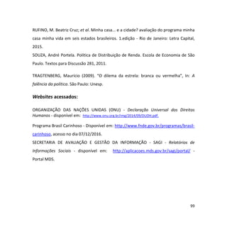 99
RUFINO, M. Beatriz Cruz; et al. Minha casa... e a cidade? avaliação do programa minha
casa minha vida em seis estados brasileiros. 1.edição - Rio de Janeiro: Letra Capital,
2015.
SOUZA, André Portela. Política de Distribuição de Renda. Escola de Economia de São
Paulo. Textos para Discussão 281, 2011.
TRAGTENBERG, Maurício (2009). “O dilema da estrela: branca ou vermelha”, In: A
falência da política. São Paulo: Unesp.
Websites acessados:
ORGANIZAÇÃO DAS NAÇÕES UNIDAS (ONU) - Declaração Universal dos Direitos
Humanos - disponível em: http://www.onu.org.br/img/2014/09/DUDH.pdf.
Programa Brasil Carinhoso - Disponível em: http://www.fnde.gov.br/programas/brasil-
carinhoso, acesso no dia 07/12/2016.
SECRETARIA DE AVALIAÇÃO E GESTÃO DA INFORMAÇÃO - SAGI - Relatórios de
Informações Sociais - disponível em: http://aplicacoes.mds.gov.br/sagi/portal/ -
Portal MDS.
 