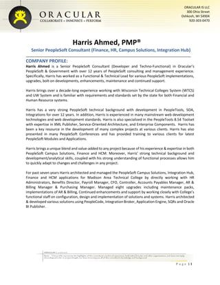 P a g e | 1
ORACULAR IS LLC
300 Ohio Street
Oshkosh, WI 54904
920-303-0470
Harris Ahmed, PMP®
Senior PeopleSoft Consultant (Finance, HR, Campus Solutions, Integration Hub)
COMPANY PROFILE:
Harris Ahmed is a Senior PeopleSoft Consultant (Developer and Techno-Functional) in Oracular’s
PeopleSoft & Government with over 12 years of PeopleSoft consulting and management experience.
Specifically, Harris has worked as a Functional & Technical Lead for various PeopleSoft implementations,
upgrades, bolt-on developments, enhancements, maintenance and continued support.
Harris brings over a decade-long experience working with Wisconsin Technical Colleges System (WTCS)
and UW System and is familiar with requirements and standards set by the state for both Financial and
Human Resource systems.
Harris has a very strong PeopleSoft technical background with development in PeopleTools, SOA,
Integrations for over 12 years. In addition, Harris is experienced in many mainstream web development
technologies and web development standards. Harris is also specialized in the PeopleTools 8.54 Toolset
with expertise in XML Publisher, Service-Oriented Architecture, and Enterprise Components. Harris has
been a key resource in the development of many complex projects at various clients. Harris has also
presented in many PeopleSoft Conferences and has provided training to various clients for latest
PeopleSoft Modules and Applications.
Harris brings a unique blend and value-added to any project because of his experience & expertise in both
PeopleSoft Campus Solutions, Finance and HCM. Moreover, Harris’ strong technical background and
development/analytical skills, coupled with his strong understanding of functional processes allows him
to quickly adapt to changes and challenges in any project.
For past seven years Harris architected and managed the PeopleSoft Campus Solutions, Integration Hub,
Finance and HCM applications for Madison Area Technical College by directly working with HR
Administrators, Benefits Director, Payroll Manager, CFO, Controller, Accounts Payables Manager, AR &
Billing Manager & Purchasing Manager. Managed eight upgrades including maintenance packs,
implementations of AR & Billing, Continued enhancements and support by working closely with College’s
functional staff on configuration, design and implementation of solutions and systems. Harris architected
& developed various solutions using PeopleCode, Integration Broker, Application Engine, SQRs and Oracle
BI Publisher.
 