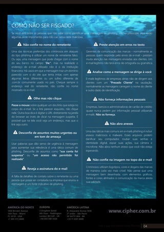 04Tudo o que você precisa sobre: Phishing
AMÉRICA DO NORTE
1450 Brickell Avenue
14th floor - Miami
FL 33131 - USA
+1 305 373 4660
AMÉRICA LATINA
R. Alexandre Dumas 1658
2º andar - São Paulo
SP 04717-004 - BR
+55 11 4501 6600
EUROPA
2 Kingdom Street
6th floor - Paddington
London W2 6JP - UK
+44 203 580 4320
www.cipher.com.br
Se você está entre as pessoas que não sabe como identificar uma mensagem de phishing, não se preocupe, aqui estão
algumas dicas importantes para não cair nessa rede maliciosa.
COMO NÃO SER FISGADO?
Não confie no nome do remetente Preste atenção em erros no texto
Uma das técnicas preferidas dos criminosos em ataques
do tipo phishing é utilizar um nome de remetente falso.
Ou seja, uma mensagem que pode chegar com o nome
do seu banco no campo "De:", mas na realidade o
endereço de e-mail utilizado não é o da instituição
financeira. Há casos em que a mensagem traz um domínio
parecido com o do site que tenta imitar, com apenas
algumas letras diferentes ou um sufixo diferente de
.com.br comumente usado no país. Cheque sempre o
endereço real do remetente, não confie no nome
mostrado no e-mail.
Olhe mas não clique
Passe o mouse sobre qualquer um dos links que esteja no
corpo do e-mail. Se o link parecer esquisito, não clique
nele. Outra boa dica é digitar o URL diretamente na janela
do browser ao invés de clicar na mensagem suspeita. É
possível que na tela você veja um endereço, mas que o
link seja outro.
Gerentes de comunicação das marcas - normalmente as
pessoas quem responde pelo envio de e-mail - prestam
muita atenção nas mensagens enviadas aos clientes. Um
e-mail legítimo não terá erros de ortografia ou gramática.
Analise como a mensagem se dirige à você
E-mails legítimos de empresas sérias não de dirigem aos
clientes com um "Prezado Cliente" na saudação,
normalmente as mensagens carregam o nome do cliente
e outro dado de identificação.
Não forneça informações pessoais
Empresas, bancos e administradoras de cartão de crédito
quase nunca pedem por informação pessoal utilizando
e-mails. Não os forneça.
Desconfie de assuntos muitos urgentes ou
em tom de ameaça
Usar palavras que dão senso de urgência à mensagem
para aumentar sua relevância é uma tática comum de
phishing. Desconfie de assuntos como "sua conta foi
suspensa" ou "um acesso não permitido foi
realizado".
Não abra anexos
Uma das táticas mais comuns em e-mails phishing é incluir
anexos maliciosos e malware. Esses arquivos podem
danificar seu computador, roubar suas senhas e
identidade digital, espiar suas ações, sua câmera e
microfone. Não abra nenhum anexo que você não esteja
esperando.
Não confie na imagem no topo do e-mail
Criminosos utilizam logotipos, cores e slogans das marcas
de maneira cada vez mais crível. Não pense que uma
mensagem bem desenhada, com elementos gráficos,
fontes e cores alinhados à comunicação da marca atesta
sua validade.
Reveja a assinatura do e-mail
A falta de detalhes de contato sobre o remetente ou uma
pessoa que possa ser contatada na empresa que enviou a
mensagem é um forte indicativo de phishing.
 