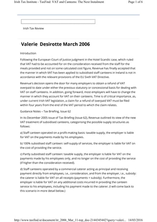 Irish Tax Review
Valerie Desirotte March 2006
Introduction
Following the European Court of Justice judgment in the Hotel Scandic case, which ruled
that VAT had to be accounted for on the consideration received from the staff for the
meals provided and not on some calculated cost figure, Revenue has finally accepted that
the manner in which VAT has been applied to subsidised staff canteens in Ireland is not in
accordance with the relevant provisions of the EU Sixth VAT Directive.
Revenue's decision opens the door for many employers to obtain a refund of VAT
overpaid to date under either the previous statutory or concessional basis for dealing with
VAT on staff canteens. In addition, going forward, most employers will have to change the
manner in which they account for VAT on their canteens. Time is of critical importance, as,
under current Irish VAT legislation, a claim for a refund of overpaid VAT must be filed
within four years from the end of the VAT period to which the claim relates.
Guidance Notes – Tax Briefing, Issue 62
In its December 2005 issue of Tax Briefing (Issue 62), Revenue outlined its view of the new
VAT treatment of subsidised canteens, categorising the possible supply structures as
follows:
a) Staff canteen operated on a profit-making basis: taxable supply, the employer is liable
for VAT on the payments made by his employees.
b) 100% subsidised staff canteen: self-supply of services, the employer is liable for VAT on
the cost of providing the service.
c) Partly subsidised staff canteen: taxable supply, the employer is liable for VAT on the
payments made by his employees only, and no longer on the cost of providing the service
(if higher than the consideration received).
d) Staff canteens operated by a commercial caterer acting as principal and receiving
payment directly from employees, i.e., consideration, and from the employer, i.e., subsidy:
the caterer is liable for VAT on all receipts (payments + subsidy). Furthermore, the
employer is liable for VAT on any additional costs incurred in providing the canteen
service to his employees, including his payment made to the caterer. (I will come back to
this scenario in more detail below.)
Page 1 of 6Irish Tax Institute - TaxFind: VAT and Canteens: The Next Instalment
14/03/2016http://www.taxfind.ie/document/itr_2006_Mar_11-top_doc-2144345442?query=valeri...
 