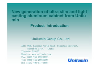 New generation of ultra slim and lightNew generation of ultra slim and light
casting aluminum cabinet from Unilu
minmin
Product introduction
Unilumin Group Co., Ltd
Add: #68, Lanjing North Road, Pingshan District,
shenzhen City, China
Zi d 518103Zipcode：518103
Website: www.unilumin.com
Fax: 0086-755-29912092
Tel: 0086-755-29918999
Hot line：400-677-3888
 