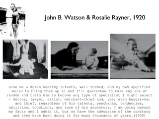 John B. Watson & Rosalie Rayner, 1920 Give me a dozen healthy infants, well-formed, and my own specified world to bring them up in and I'll guarantee to take any one at random and train him to become any type of specialist I might select – doctor, lawyer, artist, merchant-chief and, yes, even beggar-man and thief, regardless of his talents, penchants, tendencies, abilities, vocations, and race of his ancestors. I am going beyond my facts and I admit it, but so have the advocates of the contrary and they have been doing it for many thousands of years.(1930) 