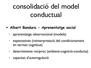 consolidació del model conductual Albert Bandura - Aprenentatge social aprenentatge observacional (models) expectatives (reinterpretació del condicionament en termes cognitius) determinisme recíproc (ambient-cognició-conducta) capacitat d’autoregulació 