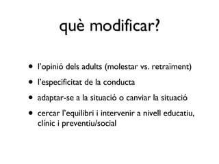 l’opinió dels adults (molestar vs. retraïment) l’especificitat de la conducta adaptar-se a la situació o canviar la situació cercar l’equilibri i intervenir a nivell educatiu, clínic i preventiu/social què modificar? 