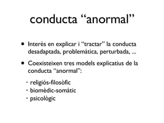 Interès en explicar i “tractar” la conducta desadaptada, problemàtica, perturbada, ... Coexisteixen tres models explicatius de la conducta “anormal”: religiós-filosòfic biomèdic-somàtic psicològic conducta “anormal” 