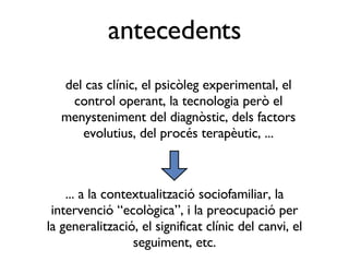 del cas clínic, el psicòleg experimental, el control operant, la tecnologia però el menysteniment del diagnòstic, dels factors evolutius, del procés terapèutic, ... antecedents ... a la contextualització sociofamiliar, la intervenció “ecològica”, i la preocupació per la generalització, el significat clínic del canvi, el seguiment, etc. 