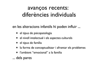 en les alteracions infantils hi poden influir ... el tipus de psicopatologia el nivell intelectual i els aspectes culturals el tipus de família la forma de conceptualitzar i afrontar els problemes l’ambient “emocional” a la família ... dels pares avanços recents:  diferències individuals 