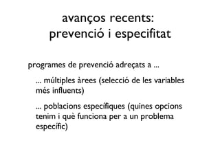 avanços recents:  prevenció i especifitat programes de prevenció adreçats a ... ... múltiples àrees (selecció de les variables més influents) ... poblacions específiques (quines opcions tenim i què funciona per a un problema específic)  