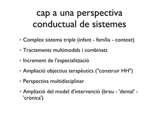 Complex sistema triple (infant - família - context) Tractaments multimodals i combinats Increment de l’especialització Ampliació objectius terapèutics ("construir HH") Perspectiva multidisciplinar Ampliació del model d'intervenció (breu - 'dental' - 'crònica') cap a una perspectiva conductual de sistemes 