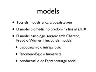 Tots els models encara coexisteixen El model biomèdic no predomina fins al s.XIX El model psicològic sorgeix amb Charcot, Freud o Witmer, i inclou els models: psicodinàmic o intrapsíquic fenomenològic o humanista conductual o de l’aprenentatge social models 