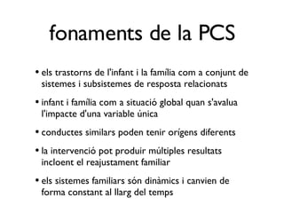 els trastorns de l'infant i la família com a conjunt de sistemes i subsistemes de resposta relacionats infant i família com a situació global quan s'avalua l'impacte d'una variable única conductes similars poden tenir orígens diferents la intervenció pot produir múltiples resultats incloent el reajustament familiar els sistemes familiars són dinàmics i canvien de forma constant al llarg del temps fonaments de la PCS 