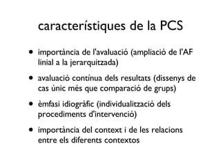 característiques de la PCS importància de l'avaluació (ampliació de l'AF linial a la jerarquitzada) avaluació contínua dels resultats (dissenys de cas únic més que comparació de grups)  èmfasi idiogràfic (individualització dels procediments d'intervenció) importància del context i de les relacions entre els diferents contextos 