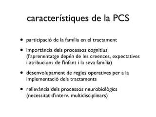 característiques de la PCS participació de la família en el tractament importància dels processos cognitius (l'aprenentatge depén de les creences, expectatives i atribucions de l'infant i la seva família) desenvolupament de regles operatives per a la implementació dels tractaments rellevància dels processos neurobiològics (necessitat d'interv. multidisciplinars) 