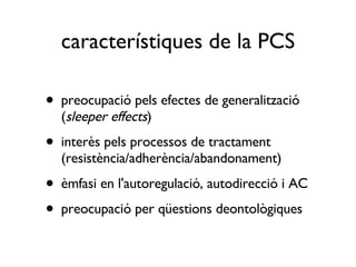 característiques de la PCS preocupació pels efectes de generalització ( sleeper effects ) interès pels processos de tractament (resistència/adherència/abandonament) èmfasi en l'autoregulació, autodirecció i AC preocupació per qüestions deontològiques 