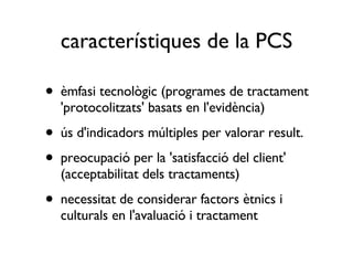 característiques de la PCS èmfasi tecnològic (programes de tractament 'protocolitzats' basats en l'evidència) ús d'indicadors múltiples per valorar result. preocupació per la 'satisfacció del client' (acceptabilitat dels tractaments) necessitat de considerar factors ètnics i culturals en l'avaluació i tractament 