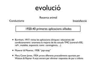 evolució Burnham, 1917: revisa les aplicacions clíniques i educatives del condicionament i anomena la majoria de les actuals TMC (control d’EE, ref+, modelat, exposició, contr. contingència, ...) Mowrer & Mowrer, 1938: “pipi-stop” Mary Cover Jones, 1924: prova diferents procediments apuntats per Watson & Rayner 4 anys enrere per eliminar respostes de por a infants Conductisme Recerca animal Insatisfacció 1920-40 primeres aplicacions aïllades 