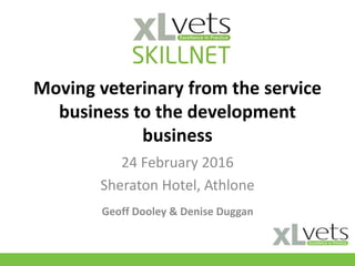 Moving veterinary from the service
business to the development
business
24 February 2016
Sheraton Hotel, Athlone
Geoff Dooley & Denise Duggan
 