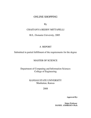 ONLINE SHOPPING
By
CHAITANYA REDDY MITTAPELLI
B.E., Osmania University, 2005
A REPORT
Submitted in partial fulfillment of the requirements for the degree
MASTER OF SCIENCE
Department of Computing and Information Sciences
College of Engineering
KANSAS STATE UNIVERSITY
Manhattan, Kansas
2008
Approved By:
Major Professor
DANIEL ANDRESEN Ph.D.
 