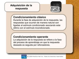 Adquisición de la
respuesta
Condicionamiento clásico
Durante la fase de adquisición de la respuesta, las
respuestas que ocurren de manera natural son
ligadas al estímulo condicionado asociando este
último con el estímulo incondicionado.
Condicionamiento operante
La adquisición de la respuesta se refiere a la fase
del proceso de aprendizaje en que la respuesta
deseada es seguida por reforzadores.
 