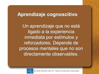Aprendizaje cognoscitivo
Un aprendizaje que no está
ligado a la experiencia
inmediata por estímulos y
reforzadores. Depende de
procesos mentales que no son
directamente observables.
 