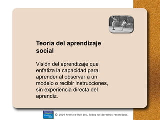 Teoría del aprendizaje
social
Visión del aprendizaje que
enfatiza la capacidad para
aprender al observar a un
modelo o recibir instrucciones,
sin experiencia directa del
aprendiz.
 