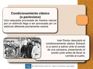 Condicionamiento clásico
(o pavloviano)
Una respuesta provocada de manera natural
por un estímulo llega a ser provocada por un
estímulo diferente previamente neutral.
Iván Pavlov descubrió el
condicionamiento clásico. Entrenó
a un perro a salivar ante el sonido
de una campana, presentando el
sonido justo antes de llevar la
comida al cuarto.
 