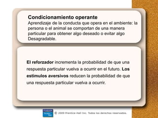 Condicionamiento operante
Aprendizaje de la conducta que opera en el ambiente: la
persona o el animal se comportan de una manera
particular para obtener algo deseado o evitar algo
Desagradable.
El reforzador incrementa la probabilidad de que una
respuesta particular vuelva a ocurrir en el futuro. Los
estímulos aversivos reducen la probabilidad de que
una respuesta particular vuelva a ocurrir.
 