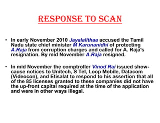 RESPONSE TO SCAN

‡ In early November 2010 Jayalalithaa accused the Tamil
  Nadu state chief minister M Karunanidhi of protecting
  A.Raja from corruption charges and called for A. Raja's
  resignation. By mid November A.Raja resigned.

‡ In mid November the comptroller Vinod Rai issued show-
  cause notices to Unitech, S Tel, Loop Mobile, Datacom
  (Videocon), and Etisalat to respond to his assertion that all
  of the 85 licenses granted to these companies did not have
  the up-front capital required at the time of the application
  and were in other ways illegal.
 