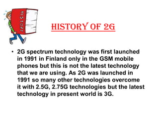 HISTORY OF 2G

‡ 2G spectrum technology was first launched
  in 1991 in Finland only in the GSM mobile
  phones but this is not the latest technology
  that we are using. As 2G was launched in
  1991 so many other technologies overcome
  it with 2.5G, 2.75G technologies but the latest
  technology in present world is 3G.
 