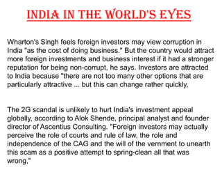 INDIA IN THE WORLD'S EYES
Wharton's Singh feels foreign investors may view corruption in
India "as the cost of doing business." But the country would attract
more foreign investments and business interest if it had a stronger
reputation for being non-corrupt, he says. Investors are attracted
to India because "there are not too many other options that are
particularly attractive ... but this can change rather quickly,


The 2G scandal is unlikely to hurt India's investment appeal
globally, according to Alok Shende, principal analyst and founder
director of Ascentius Consulting. "Foreign investors may actually
perceive the role of courts and rule of law, the role and
independence of the CAG and the will of the vernment to unearth
this scam as a positive attempt to spring-clean all that was
wrong,"
 